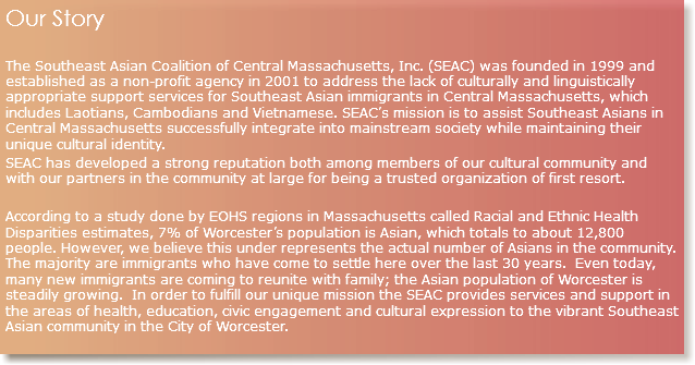 Our Story The Southeast Asian Coalition of Central Massachusetts, Inc. (SEAC) was founded in 1999 and established as a non-profit agency in 2001 to address the lack of culturally and linguistically appropriate support services for Southeast Asian immigrants in Central Massachusetts, which includes Laotians, Cambodians and Vietnamese. SEAC’s mission is to assist Southeast Asians in Central Massachusetts successfully integrate into mainstream society while maintaining their unique cultural identity. SEAC has developed a strong reputation both among members of our cultural community and with our partners in the community at large for being a trusted organization of first resort. According to a study done by EOHS regions in Massachusetts called Racial and Ethnic Health Disparities estimates, 7% of Worcester’s population is Asian, which totals to about 12,800 people. However, we believe this under represents the actual number of Asians in the community. The majority are immigrants who have come to settle here over the last 30 years. Even today, many new immigrants are coming to reunite with family; the Asian population of Worcester is steadily growing. In order to fulfill our unique mission the SEAC provides services and support in the areas of health, education, civic engagement and cultural expression to the vibrant Southeast Asian community in the City of Worcester.
