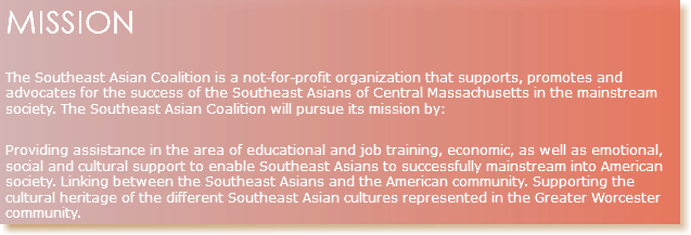 MISSION The Southeast Asian Coalition is a not-for-profit organization that supports, promotes and advocates for the success of the Southeast Asians of Central Massachusetts in the mainstream society. The Southeast Asian Coalition will pursue its mission by: Providing assistance in the area of educational and job training, economic, as well as emotional, social and cultural support to enable Southeast Asians to successfully mainstream into American society. Linking between the Southeast Asians and the American community. Supporting the cultural heritage of the different Southeast Asian cultures represented in the Greater Worcester community.