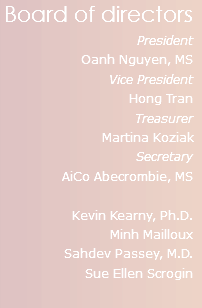 Board of directors
President
Oanh Nguyen, MS
Vice President
Hong Tran
Treasurer
Martina Koziak
Secretary
AiCo Abecrombie, MS Kevin Kearny, Ph.D.
Minh Mailloux Sahdev Passey, M.D. Sue Ellen Scrogin
